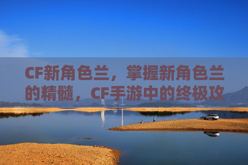 CF新角色兰，掌握新角色兰的精髓，CF手游中的终极攻略