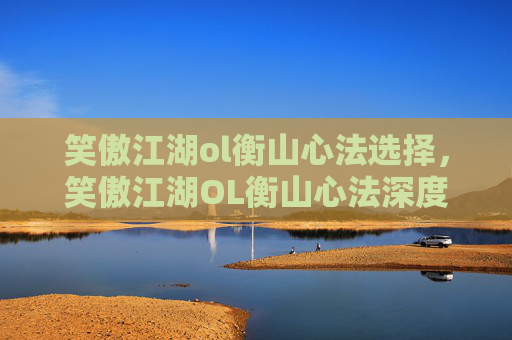 笑傲江湖ol衡山心法选择，笑傲江湖OL衡山心法深度解析