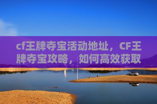 cf王牌夺宝活动地址,CF王牌夺宝攻略,如何高效获取稀有道具 cf王牌夺宝活动地址,CF王牌夺宝攻略,如何高效获取稀有道具