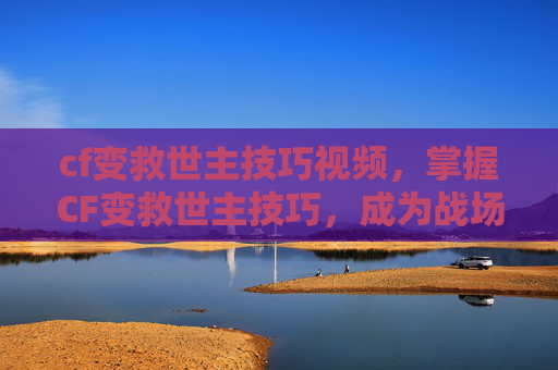 cf变救世主技巧视频，掌握CF变救世主技巧，成为战场上的不败传说！
