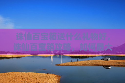 诛仙百宝箱送什么礼物好，诛仙百宝箱攻略，如何最大化获取奖励