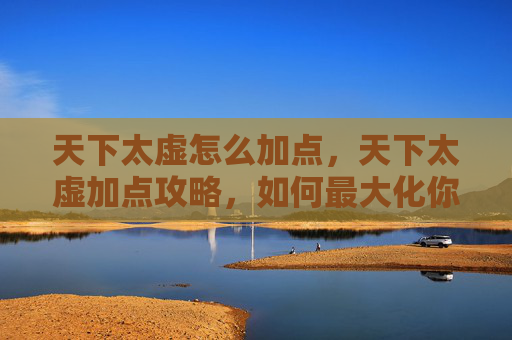 天下太虚怎么加点，天下太虚加点攻略，如何最大化你的游戏角色潜力？
