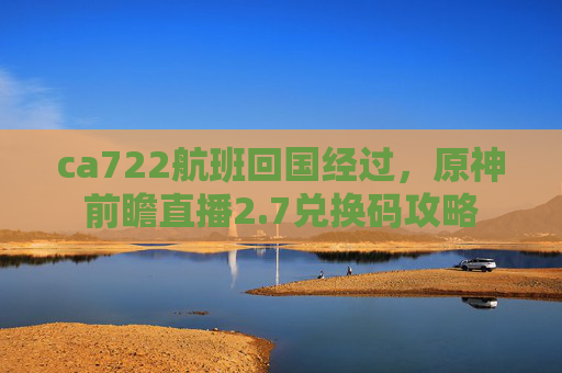 ca722航班回国经过，原神前瞻直播2.7兑换码攻略
