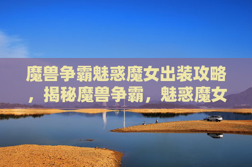 魔兽争霸魅惑魔女出装攻略，揭秘魔兽争霸，魅惑魔女的终极出装策略