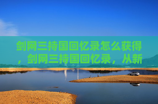 剑网三持国回忆录怎么获得，剑网三持国回忆录，从新手到高手的成长之路
