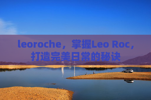 leoroche,掌握Leo Roc,打造完美日常的秘诀 leoroche,掌握Leo Roc,打造完美日常的秘诀