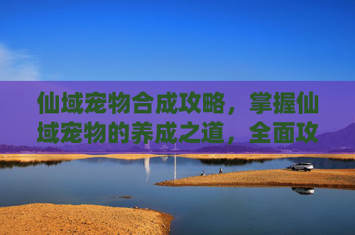 仙域宠物合成攻略，掌握仙域宠物的养成之道，全面攻略