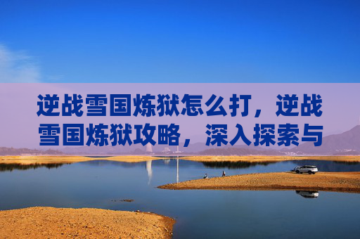 逆战雪国炼狱怎么打,逆战雪国炼狱攻略,深入探索与技巧指南 逆战雪国炼狱怎么打,逆战雪国炼狱攻略,深入探索与技巧指南