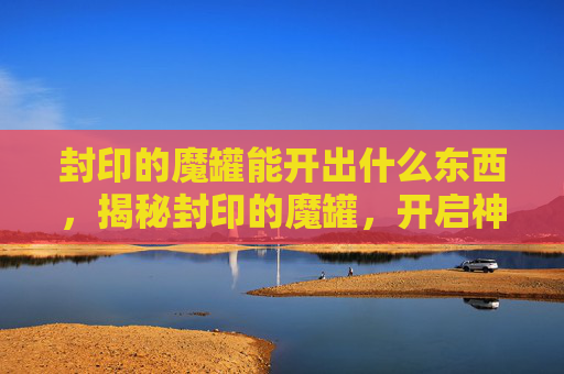 封印的魔罐能开出什么东西,揭秘封印的魔罐,开启神秘宝藏的终极指南 封印的魔罐能开出什么东西,揭秘封印的魔罐,开启神秘宝藏的终极指南