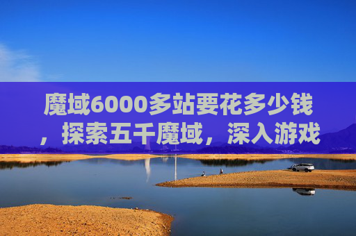 魔域6000多站要花多少钱，探索五千魔域，深入游戏世界的五大攻略
