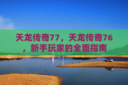 天龙传奇77,天龙传奇76,新手玩家的全面指南 天龙传奇77,天龙传奇76,新手玩家的全面指南