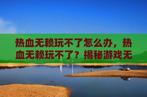 热血无赖玩不了怎么办，热血无赖玩不了？揭秘游戏无法启动的常见原因及解决方案