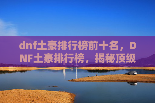 dnf土豪排行榜前十名,DNF土豪排行榜,揭秘顶级玩家的财富秘诀 dnf土豪排行榜前十名,DNF土豪排行榜,揭秘顶级玩家的财富秘诀