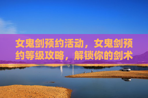 女鬼剑预约活动,女鬼剑预约等级攻略,解锁你的剑术之旅 女鬼剑预约活动,女鬼剑预约等级攻略,解锁你的剑术之旅