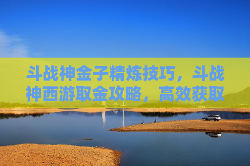 斗战神金子精炼技巧，斗战神西游取金攻略，高效获取资源与装备的秘诀
