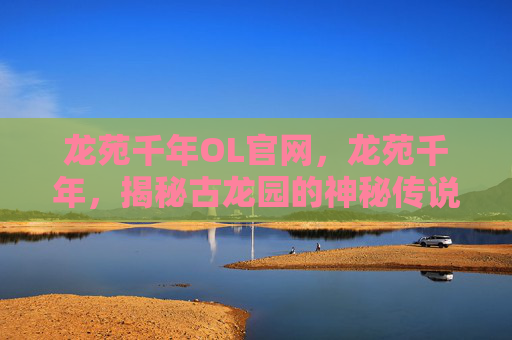 龙苑千年OL官网,龙苑千年,揭秘古龙园的神秘传说与历史真相 龙苑千年OL官网,龙苑千年,揭秘古龙园的神秘传说与历史真相