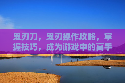 鬼刃刀,鬼刃操作攻略,掌握技巧,成为游戏中的高手 鬼刃刀,鬼刃操作攻略,掌握技巧,成为游戏中的高手