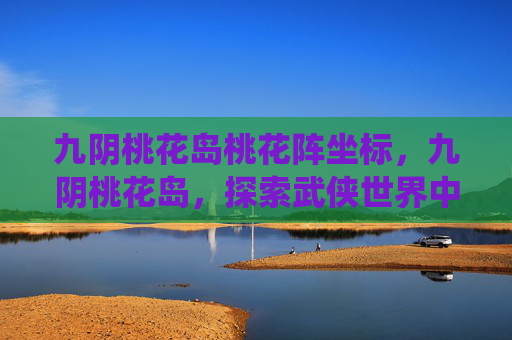 九阴桃花岛桃花阵坐标，九阴桃花岛，探索武侠世界中的隐秘仙境