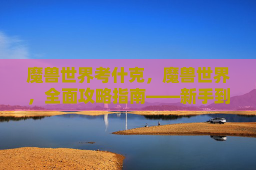 魔兽世界考什克，魔兽世界，全面攻略指南——新手到高手的必备知识