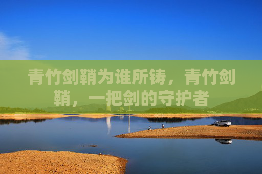 青竹剑鞘为谁所铸,青竹剑鞘,一把剑的守护者 青竹剑鞘为谁所铸,青竹剑鞘,一把剑的守护者