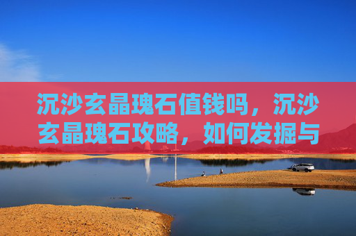 沉沙玄晶瑰石值钱吗，沉沙玄晶瑰石攻略，如何发掘与利用这一珍稀资源