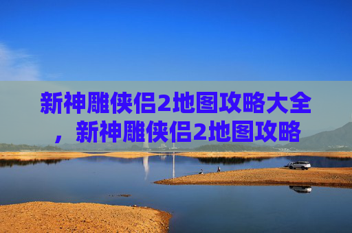 新神雕侠侣2地图攻略大全,新神雕侠侣2地图攻略 新神雕侠侣2地图攻略大全,新神雕侠侣2地图攻略