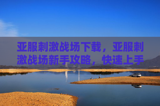 亚服刺激战场下载，亚服刺激战场新手攻略，快速上手与进阶技巧