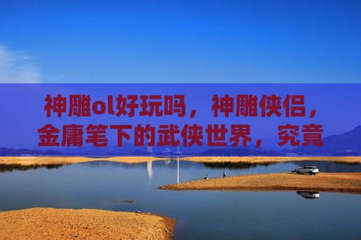 神雕ol好玩吗,神雕侠侣,金庸笔下的武侠世界,究竟好不好玩? 神雕ol好玩吗,神雕侠侣,金庸笔下的武侠世界,究竟好不好玩?