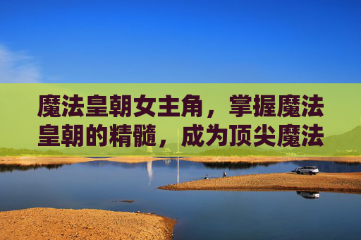 魔法皇朝女主角，掌握魔法皇朝的精髓，成为顶尖魔法师的攻略