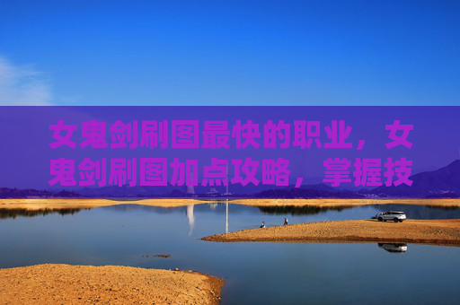 女鬼剑刷图最快的职业，女鬼剑刷图加点攻略，掌握技巧，提升效率