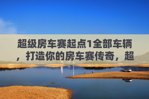 超级房车赛起点1全部车辆，打造你的房车赛传奇，超级房车赛起点配置攻略