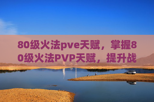 80级火法pve天赋,掌握80级火法PVP天赋,提升战斗效率与胜算 80级火法pve天赋,掌握80级火法PVP天赋,提升战斗效率与胜算