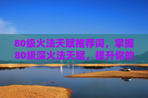 80级火法天赋推荐词，掌握80级深火法天赋，提升你的游戏效率与实力