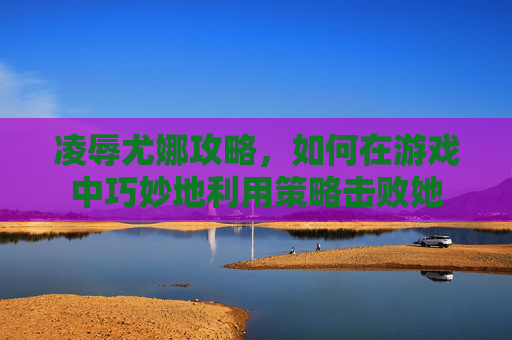 凌辱尤娜攻略,如何在游戏中巧妙地利用策略击败她 凌辱尤娜攻略,如何在游戏中巧妙地利用策略击败她