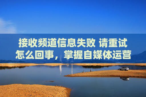 接收频道信息失败 请重试怎么回事，掌握自媒体运营的黄金法则，从频道信息接收失败到成功