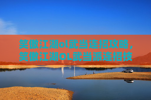 笑傲江湖ol武当连招攻略，笑傲江湖OL武当派连招技巧大揭秘，让你在江湖中游刃有余！
