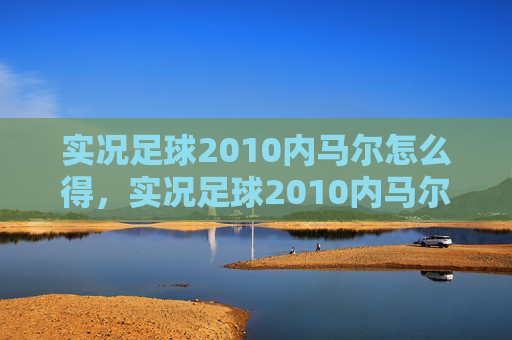 实况足球2010内马尔怎么得,实况足球2010内马尔,技巧与策略的完美结合 实况足球2010内马尔怎么得,实况足球2010内马尔,技巧与策略的完美结合