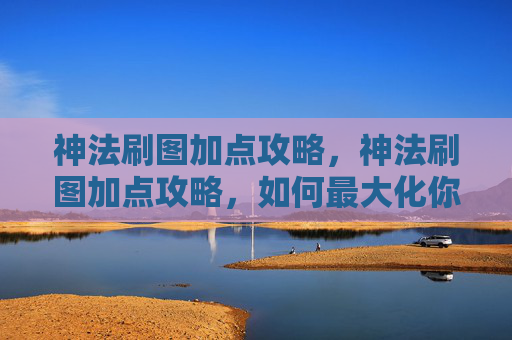 神法刷图加点攻略，神法刷图加点攻略，如何最大化你的输出与效率