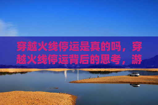 穿越火线停运是真的吗,穿越火线停运背后的思考,游戏产业的变迁与挑战 穿越火线停运是真的吗,穿越火线停运背后的思考,游戏产业的变迁与挑战
