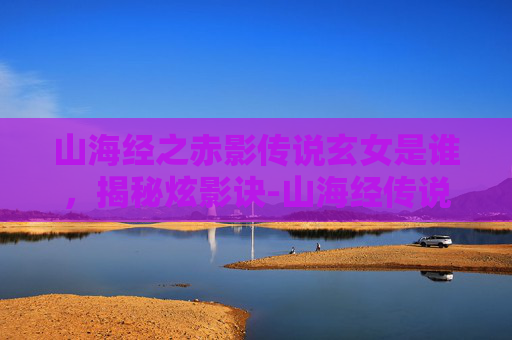 山海经之赤影传说玄女是谁,揭秘炫影诀-山海经传说的奇幻之旅 山海经之赤影传说玄女是谁,揭秘炫影诀-山海经传说的奇幻之旅