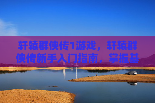 轩辕群侠传1游戏，轩辕群侠传新手入门指南，掌握基础操作，解锁游戏乐趣