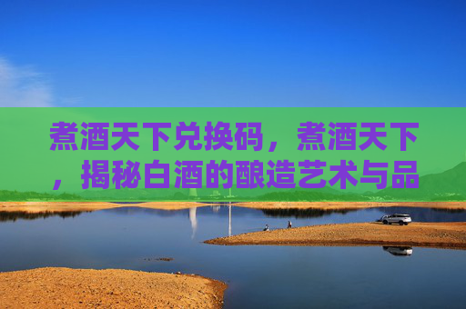 煮酒天下兑换码,煮酒天下,揭秘白酒的酿造艺术与品鉴之道 煮酒天下兑换码,煮酒天下,揭秘白酒的酿造艺术与品鉴之道