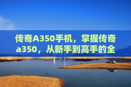 传奇A350手机,掌握传奇a350,从新手到高手的全面攻略 传奇A350手机,掌握传奇a350,从新手到高手的全面攻略