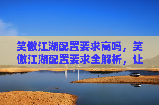 笑傲江湖配置要求高吗,笑傲江湖配置要求全解析,让你畅享游戏世界! 笑傲江湖配置要求高吗,笑傲江湖配置要求全解析,让你畅享游戏世界!