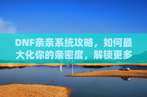 DNF亲亲系统攻略，如何最大化你的亲密度，解锁更多游戏内容