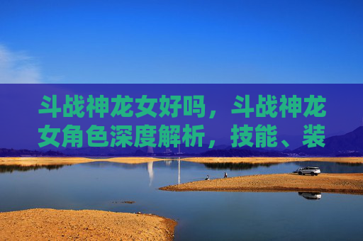 斗战神龙女好吗,斗战神龙女角色深度解析,技能、装备与战斗策略 斗战神龙女好吗,斗战神龙女角色深度解析,技能、装备与战斗策略