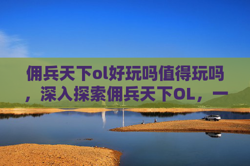 佣兵天下ol好玩吗值得玩吗，深入探索佣兵天下OL，一个充满挑战与机遇的奇幻世界