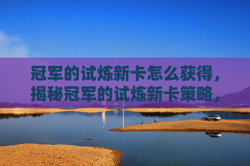 冠军的试炼新卡怎么获得，揭秘冠军的试炼新卡策略，如何最大化你的卡牌组合