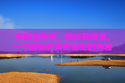 灰喉堡在哪,揭秘灰喉堡,一个隐藏在历史深处的神秘地点 灰喉堡在哪,揭秘灰喉堡,一个隐藏在历史深处的神秘地点