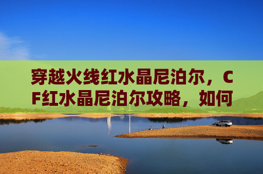 穿越火线红水晶尼泊尔，CF红水晶尼泊尔攻略，如何高效使用红水晶尼泊尔